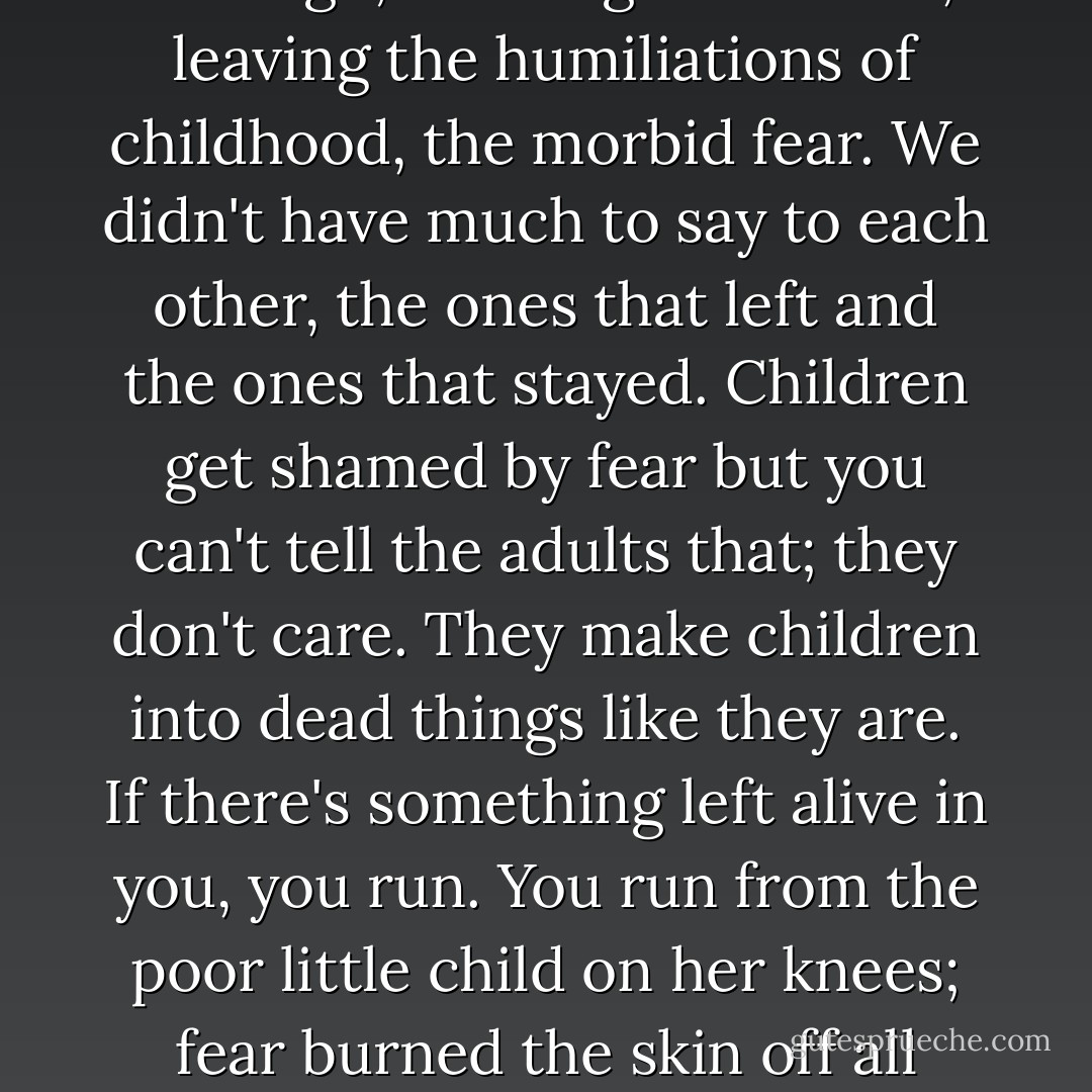 So you go away from where you were afraid. Some stay; some go; it's a big difference, leaving the humiliations of childhood, the morbid fear. We didn't have much to say to each other, the ones that left and the ones that stayed. Children get shamed by fear but you can't tell the adults that; they don't care. They make children into dead things like they are. If there's something left alive in you, you run. You run from the poor little child on her knees; fear burned the skin off all right; she's still on her knees, dead and raw and tender. - Andrea Dworkin