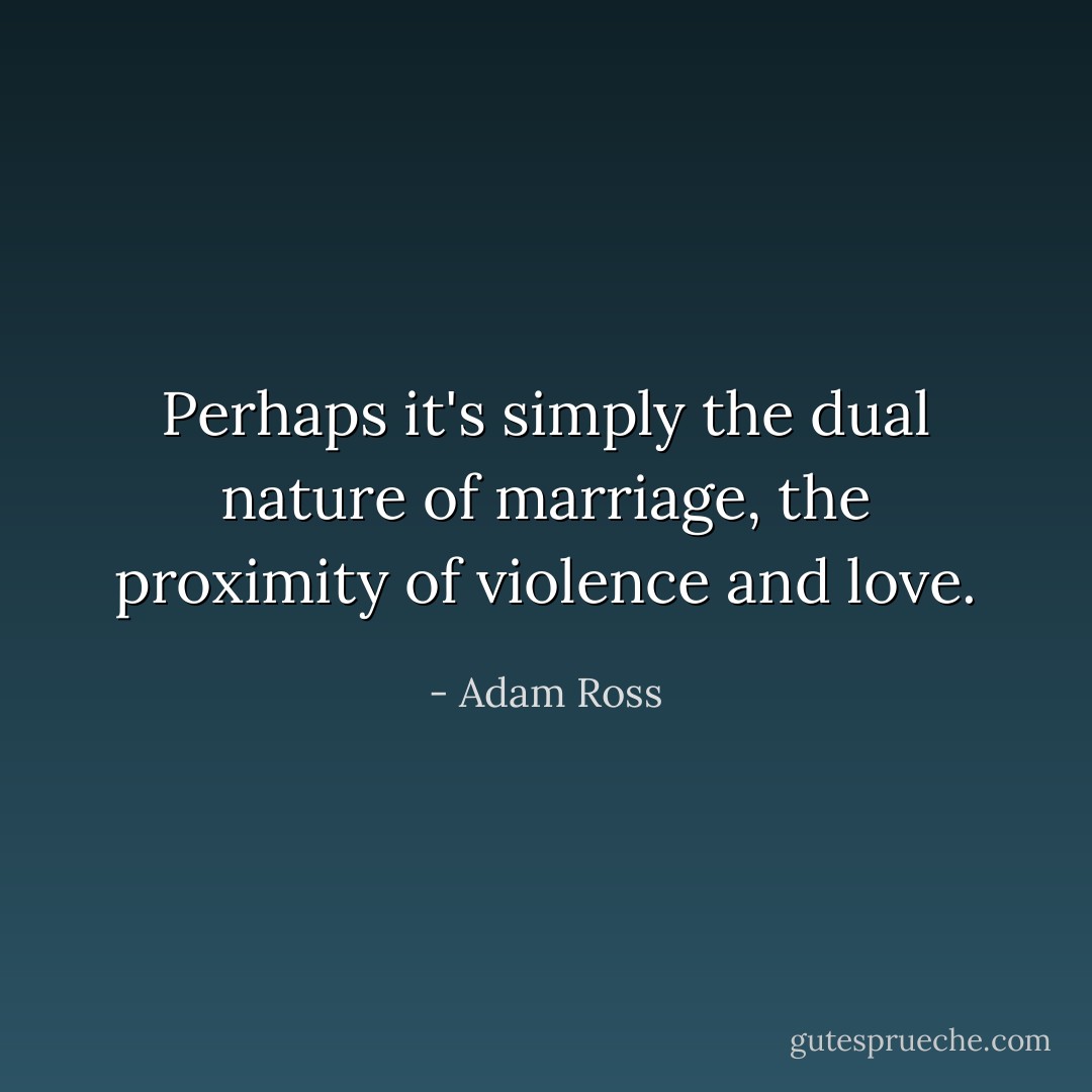 Perhaps it's simply the dual nature of marriage, the proximity of violence and love. - Adam Ross