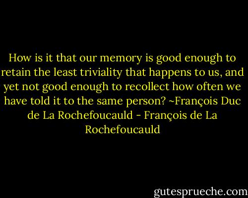How is it that our memory is good enough to retain the least triviality that happens to us, and yet not good enough to recollect how often we have told it to the same person? ~François Duc de La Rochefoucauld - François de La Rochefoucauld