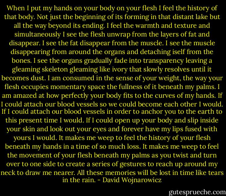 When I put my hands on your body on your flesh I feel the history of that body. Not just the beginning of its forming in that distant lake but all the way beyond its ending. I feel the warmth and texture and simultaneously I see the flesh unwrap from the layers of fat and disappear. I see the fat disappear from the muscle. I see the muscle disappearing from around the organs and detaching iself from the bones. I see the organs gradually fade into transparency leaving a gleaming skeleton gleaming like ivory that slowly resolves until it becomes dust. I am consumed in the sense of your weight, the way your flesh occupies momentary space the fullness of it beneath my palms. I am amazed at how perfectly your body fits to the curves of my hands. If I could attach our blood vessels so we could become each other I would. If I could attach our blood vessels in order to anchor you to the earth to this present time I would. If I could open up your body and slip inside your skin and look out your eyes and forever have my lips fused with yours I would. It makes me weep to feel the history of your flesh beneath my hands in a time of so much loss. It makes me weep to feel the movement of your flesh beneath my palms as you twist and turn over to one side to create a series of gestures to reach up around my neck to draw me nearer. All these memories will be lost in time like tears in the rain. - David Wojnarowicz