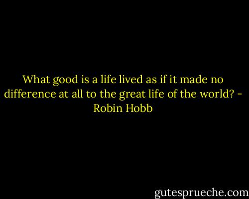 What good is a life lived as if it made no difference at all to the great life of the world? - Robin Hobb