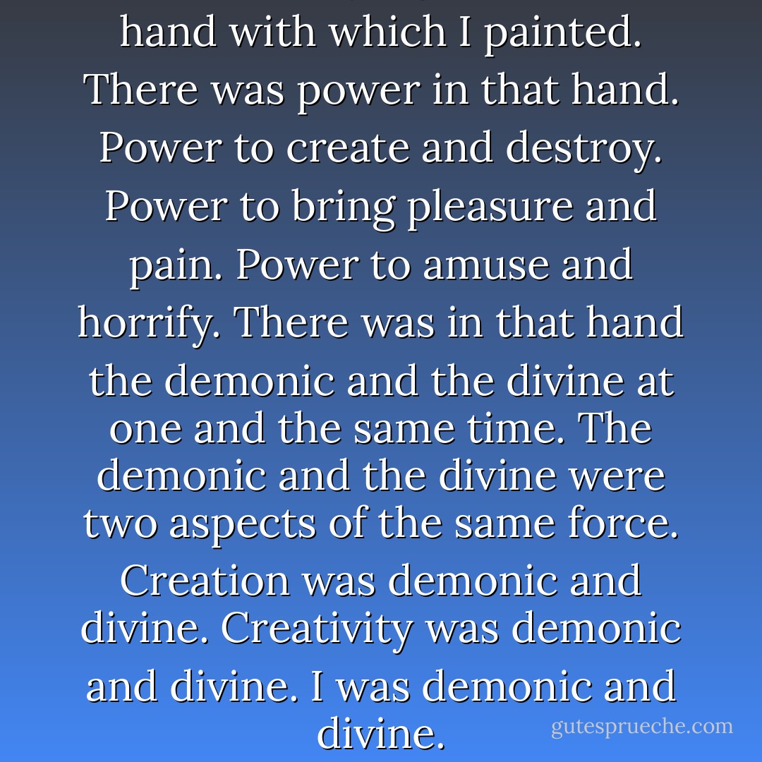 I looked at my right hand, the hand with which I painted. There was power in that hand. Power to create and destroy. Power to bring pleasure and pain. Power to amuse and horrify. There was in that hand the demonic and the divine at one and the same time. The demonic and the divine were two aspects of the same force. Creation was demonic and divine. Creativity was demonic and divine. I was demonic and divine. - Chaim Potok