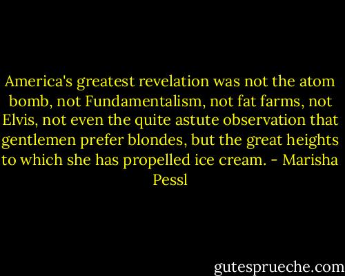 America's greatest revelation was not the atom bomb, not Fundamentalism,<br />not fat farms, not Elvis, not even the quite astute observation that<br />gentlemen prefer blondes, but the great heights to which she has propelled<br />ice cream. - Marisha Pessl