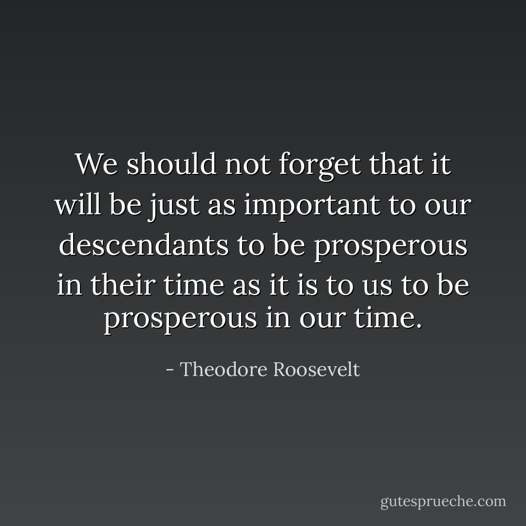 We should not forget that it will be just as important to our descendants to be prosperous in their time as it is to us to be prosperous in our time. - Theodore Roosevelt
