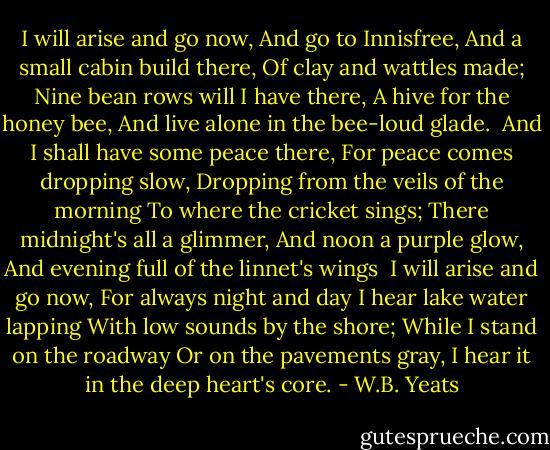 I will arise and go now,<br />And go to Innisfree,<br />And a small cabin build there,<br />Of clay and wattles made;<br />Nine bean rows will I have there,<br />A hive for the honey bee,<br />And live alone in the bee-loud glade.<br /><br />And I shall have some peace there,<br />For peace comes dropping slow,<br />Dropping from the veils of the morning<br />To where the cricket sings;<br />There midnight's all a glimmer,<br />And noon a purple glow,<br />And evening full of the linnet's wings<br /><br />I will arise and go now,<br />For always night and day<br />I hear lake water lapping<br />With low sounds by the shore;<br />While I stand on the roadway<br />Or on the pavements gray,<br />I hear it in the deep heart's core. - W.B. Yeats