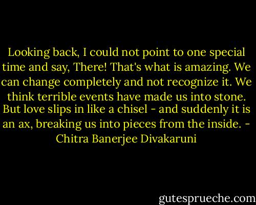 Looking back, I could not point to one special time and say, There! That's what is amazing. We can change completely and not recognize it. We think terrible events have made us into stone. But love slips in like a chisel - and suddenly it is an ax, breaking us into pieces from the inside. - Chitra Banerjee Divakaruni