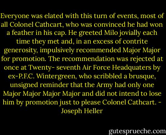 Everyone was elated with this turn of events, most of all Colonel Cathcart, who was convinced he had won a feather in his cap. He greeted Milo jovially each time they met and, in an excess of contrite generosity, impulsively recommended Major Major for promotion. The recommendation was rejected at once at Twenty- seventh Air Force Headquaters by ex-P.F.C. Wintergreen, who scribbled a brusque, unsigned reminder that the Army had only one Major Major Major Major and did not intend to lose him by promotion just to please Colonel Cathcart. - Joseph Heller