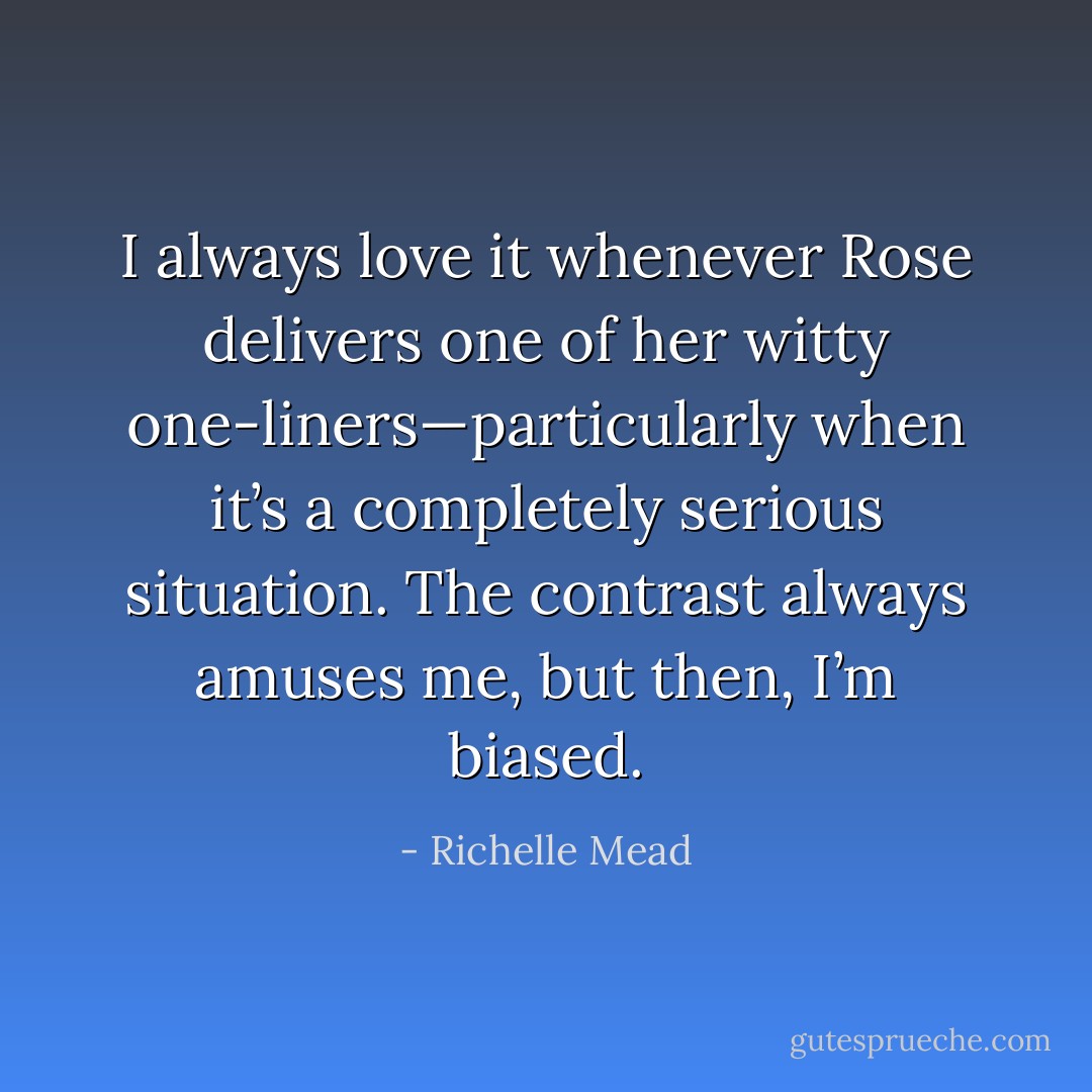 I always love it whenever Rose delivers one of her witty one-liners—particularly when it’s a completely serious situation. The contrast always amuses me, but then, I’m biased. - Richelle Mead