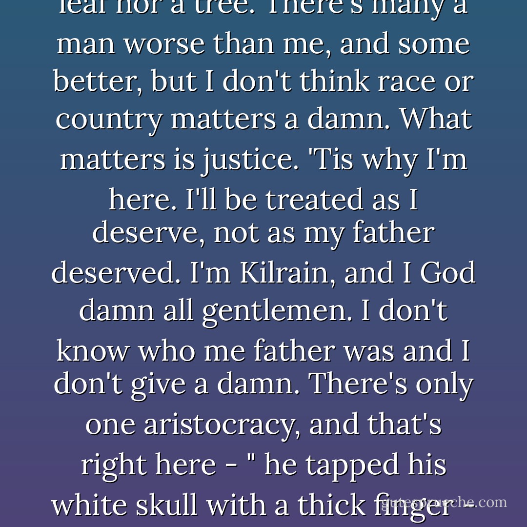The truth is, Colonel, that there's no divine spark, bless you. There's many a man alive no more value than a dead dog. Believe me, when you've seen them hang each other...Equality? Christ in Heaven. What I'm fighting for is the right to prove I'm a better man than many. Where have you seen this divine spark in operation, Colonel? Where have you noted this magnificent equality? The Great White Joker in the Sky dooms us all to stupidity or poverty from birth. no two things on earth are equal or have an equal chance, not a leaf nor a tree. There's many a man worse than me, and some better, but I don't think race or country matters a damn. What matters is justice. 'Tis why I'm here. I'll be treated as I deserve, not as my father deserved. I'm Kilrain, and I God damn all gentlemen. I don't know who me father was and I don't give a damn. There's only one aristocracy, and that's right here - " he tapped his white skull with a thick finger - "and YOU, Colonel laddie, are a member of it and don't even know it. You are damned good at everything I've seen you do, a lovely soldier, an honest man, and you got a good heart on you too, which is rare in clever men. Strange thing. I'm not a clever man meself, but I know it when I run across it. The strange and marvelous thing about you, Colonel darlin', is that you believe in mankind, even preachers, whereas when you've got my great experience of the world you will have learned that good men are rare, much rarer than you think. - Michael Shaara