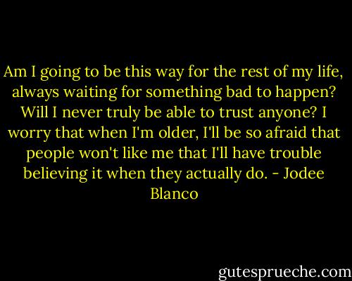 Am I going to be this way for the rest of my life, always waiting for something bad to happen? Will I never truly be able to trust anyone? I worry that when I'm older, I'll be so afraid that people won't like me that I'll have trouble believing it when they actually do. - Jodee Blanco