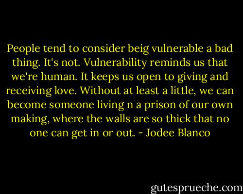 People tend to consider beig vulnerable a bad thing. It's not. Vulnerability reminds us that we're human. It keeps us open to giving and receiving love. Without at least a little, we can become someone living n a prison of our own making, where the walls are so thick that no one can get in or out. - Jodee Blanco