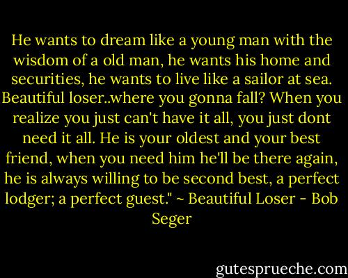 He wants to dream like a young man with the wisdom of a old man, he wants his home and securities, he wants to live like a sailor at sea. Beautiful loser..where you gonna fall? When you realize you just can't have it all, you just dont need it all. He is your oldest and your best friend, when you need him he'll be there again, he is always willing to be second best, a perfect lodger; a perfect guest." ~ Beautiful Loser - Bob Seger