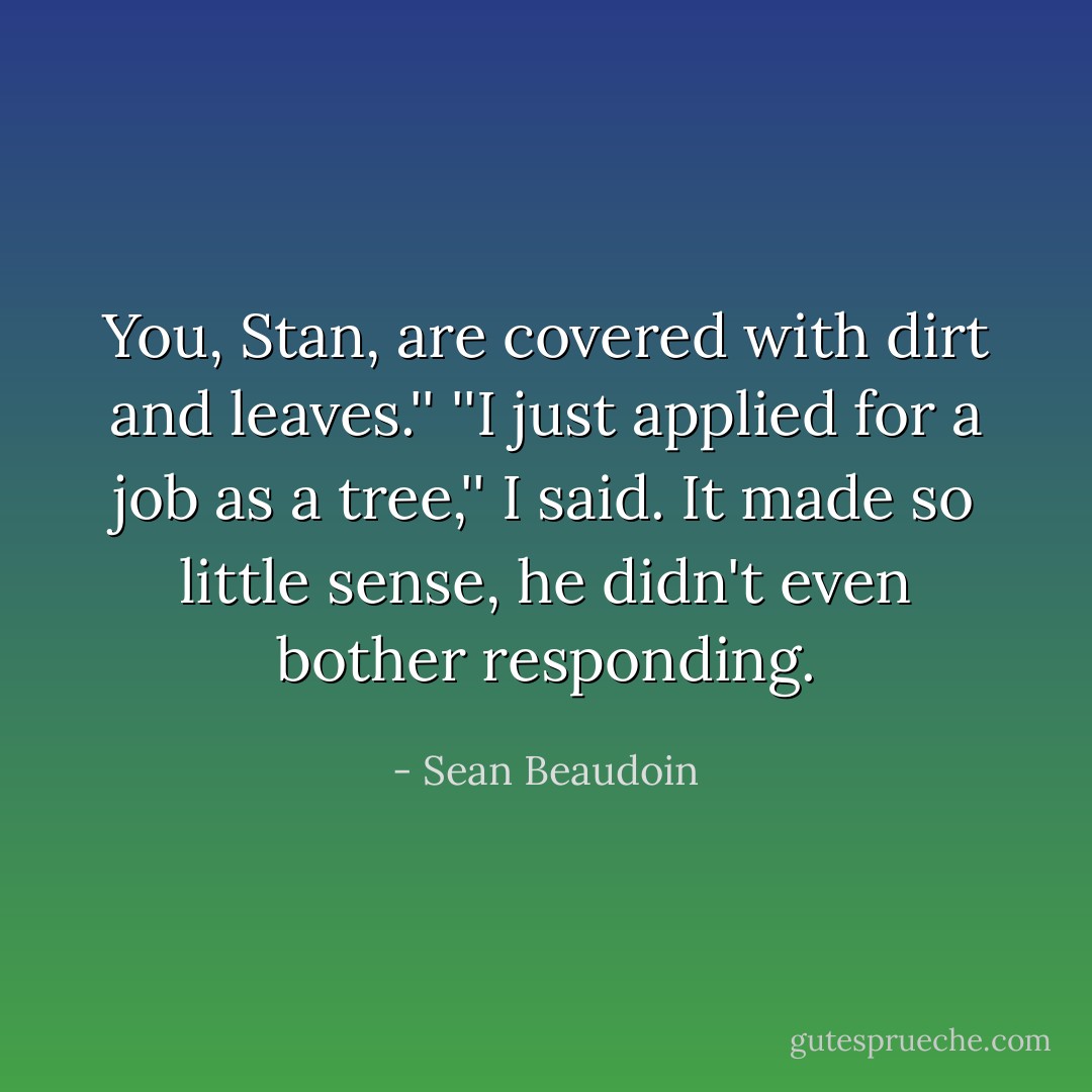 You, Stan, are covered with dirt and leaves.''<br />''I just applied for a job as a tree,'' I said. It made so little sense, he didn't even bother responding. - Sean Beaudoin