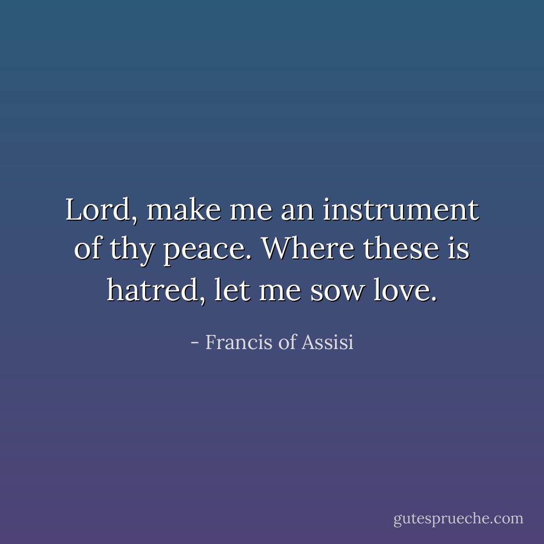 Lord, make me an instrument of thy peace. Where these is hatred, let me sow love. - Francis of Assisi