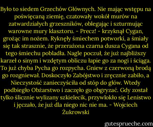 Było to siedem Grzechów Głównych. Nie mając wstępu na poświęcaną ziemię, czatowały wokół murów na zatwardziałych grzeszników, oblegając i szturmując warowne mury klasztoru.<br />- Precz! - krzyknął Cygan, grożąc im nożem.<br />Ryknęły śmiechem potworki, a śmiały się tak strasznie, że przerażona czarna dusza Cygana od tego śmiechu pobladła.<br />Nagle poczuł, że już najbliższy karzeł o sinym i wzdętym obliczu łapie go za nogi i ściąga. To już chyba Pycha go rozpycha. Gniew z czerwoną brodą go rozgniewał. Doskoczyło Zabójstwo i zręcznie zabiło, a Nieczystość zanieczyściła od stóp do głów. Wtedy podbiegło Obżarstwo i zaczęło go obgryzać. Gdy został tylko ślicznie wylizany szkielecik, przywlokło się Lenistwo i jęczało, że już dla niego nic nie ma. - Wojciech Żukrowski