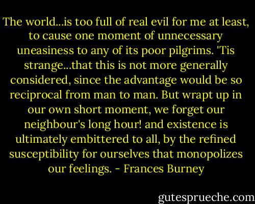 The world...is too full of real evil for me at least, to cause one moment of unnecessary uneasiness to any of its poor pilgrims. 'Tis strange...that this is not more generally considered, since the advantage would be so reciprocal from man to man. But wrapt up in our own short moment, we forget our neighbour's long hour! and existence is ultimately embittered to all, by the refined susceptibility for ourselves that monopolizes our feelings. - Frances Burney