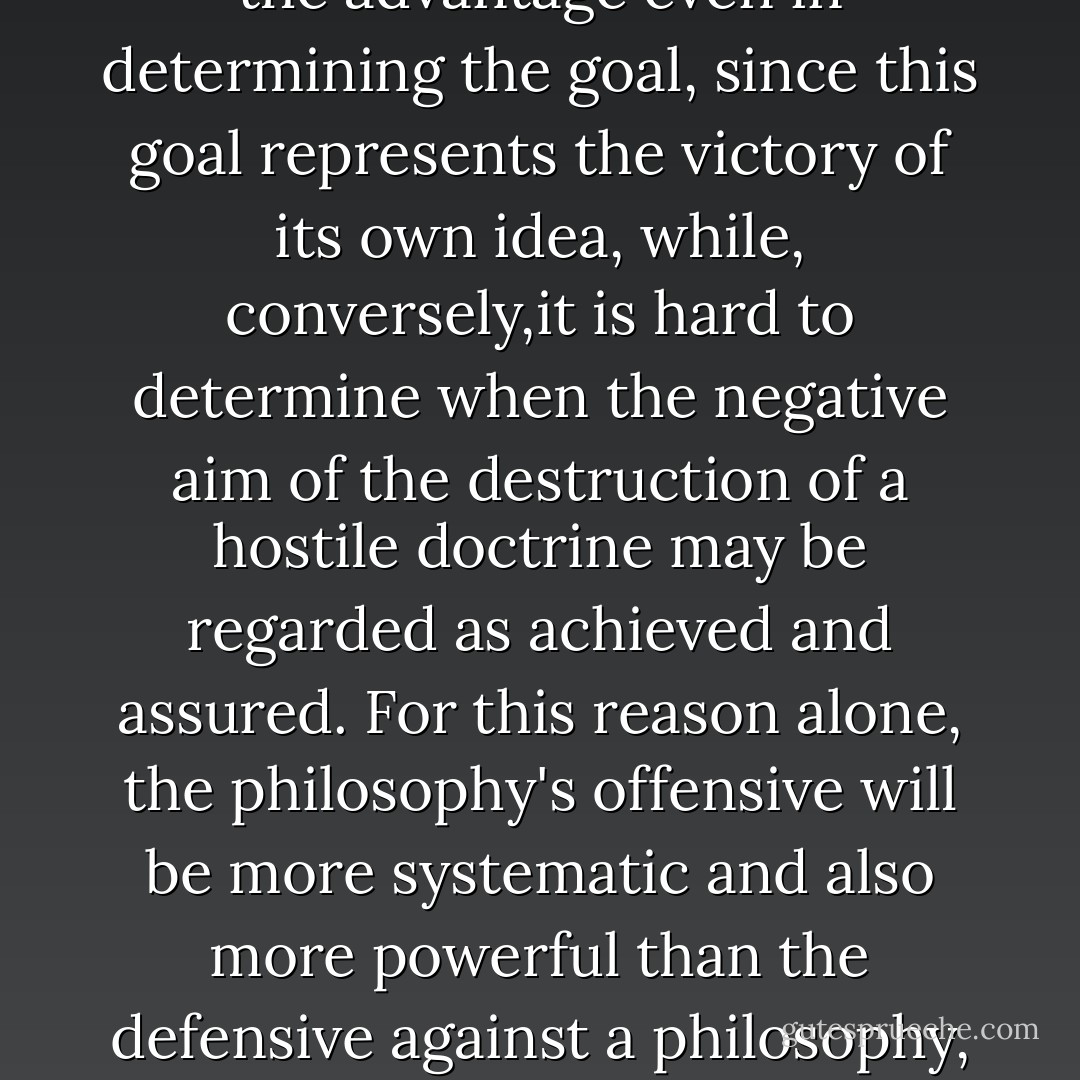 Any philosophy, whether of a religious or political nature - and sometimes the dividing line is hard to determine - fights less for the negative destruction of the opposing ideology than for the positive promotion of its own. Hence its struggle is less defensive than offensive. It therefore has the advantage even in determining the goal, since this goal represents the victory of its own idea, while, conversely,it is hard to determine when the negative aim of the destruction of a hostile doctrine may be regarded as achieved and assured. For this reason alone, the philosophy's offensive will be more systematic and also more powerful than the defensive against a philosophy, since here, too, as always, the attack and not the defence makes the decision. The fight against a spiritual power with methods of violence remains defensive, however, until the sword becomes the support,the herald and disseminator, of a new spiritual doctrine. - Adolf Hitler