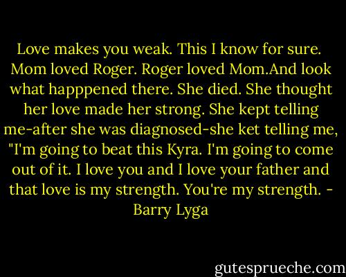 Love makes you weak. This I know for sure.<br /> Mom loved Roger. Roger loved Mom.And look what happpened there. She died. She thought her love made her strong. She kept telling me-after she was diagnosed-she ket telling me, "I'm going to beat this Kyra. I'm going to come out of it. I love you and I love your father and that love is my strength. You're my strength. - Barry Lyga