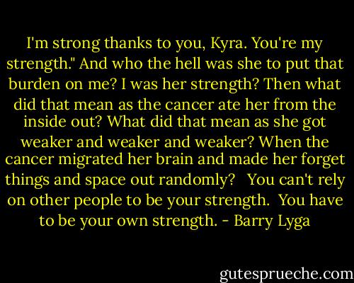 I'm strong thanks to you, Kyra. You're my strength." And who the hell was she to put that burden on me? I was her strength? Then what did that mean as the cancer ate her from the inside out? What did that mean as she got weaker and weaker and weaker? When the cancer migrated her brain and made her forget things and space out randomly? <br /> You can't rely on other people to be your strength.<br /> You have to be your own strength. - Barry Lyga