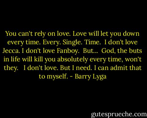 You can't rely on love. Love will let you down every time. Every. Single. Time.<br /> I don't love Jecca. I don't love Fanboy.<br /> But...<br /> God, the buts in life will kill you absolutely every time, won't they. <br /> I don't love. But I need. I can admit that to myself. - Barry Lyga
