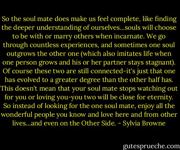 So the soul mate does make us feel complete, like finding the deeper understanding of ourselves...souls will choose to be with or marry others when incarnate. We go through countless experiences, and sometimes one soul outgrows the other one (which also imitates life when one person grows and his or her partner stays stagnant). Of course these two are still connected-it's just that one has evolved to a greater degree than the other half has. This doesn't mean that your soul mate stops watching out for you or loving you-you two will be close for eternity. So instead of looking for the one soul mate, enjoy all the wonderful people you know and love here and from other lives...and even on the Other Side. - Sylvia Browne