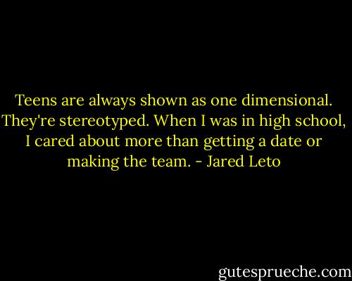 Teens are always shown as one dimensional. They're stereotyped. When I was in high school, I cared about more than getting a date or making the team. - Jared Leto