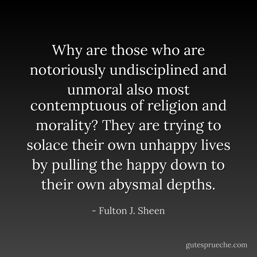 Why are those who are notoriously undisciplined and unmoral also most contemptuous of religion and morality? They are trying to solace their own unhappy lives by pulling the happy down to their own abysmal depths. - Fulton J. Sheen