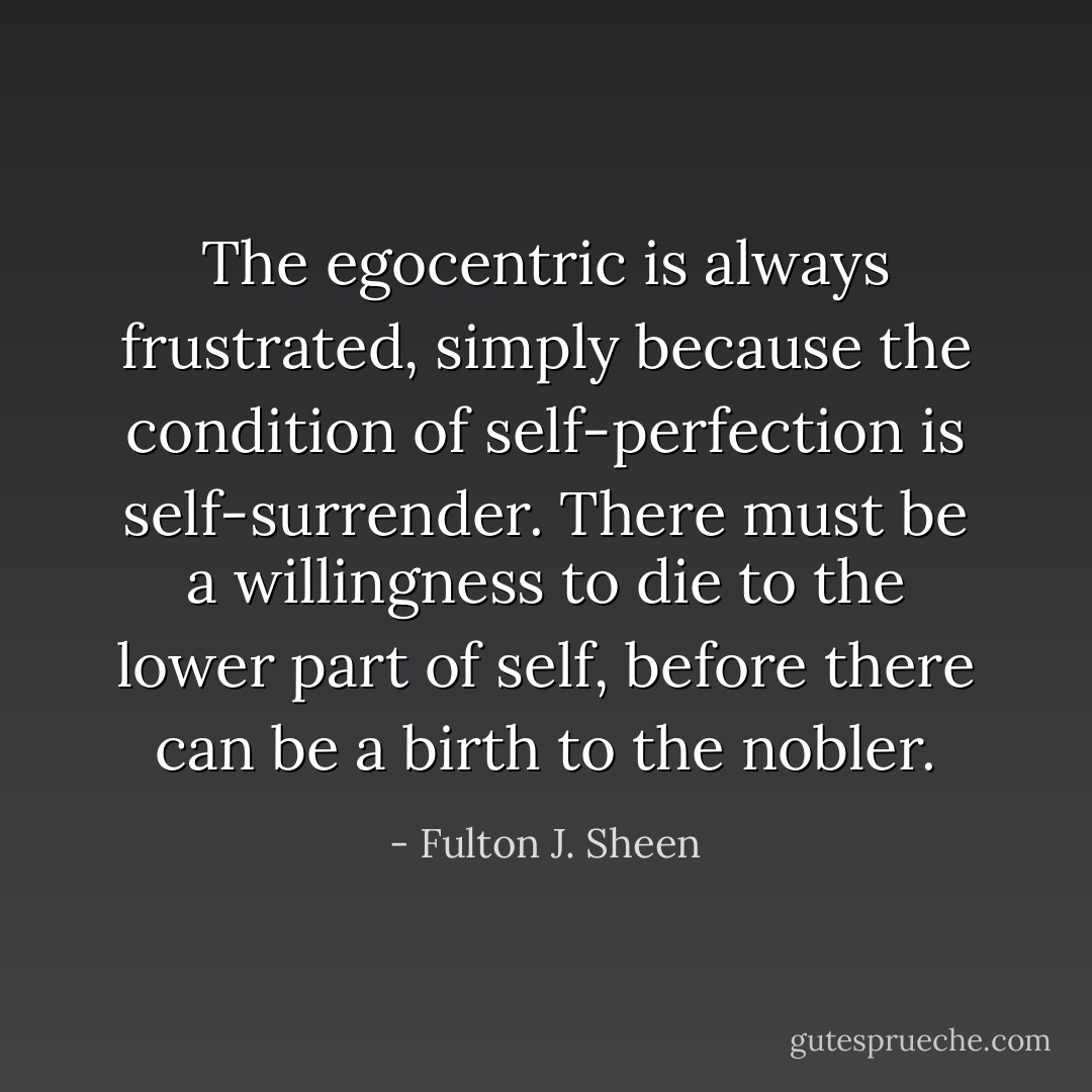The egocentric is always frustrated, simply because the condition of self-perfection is self-surrender. There must be a willingness to die to the lower part of self, before there can be a birth to the nobler. - Fulton J. Sheen