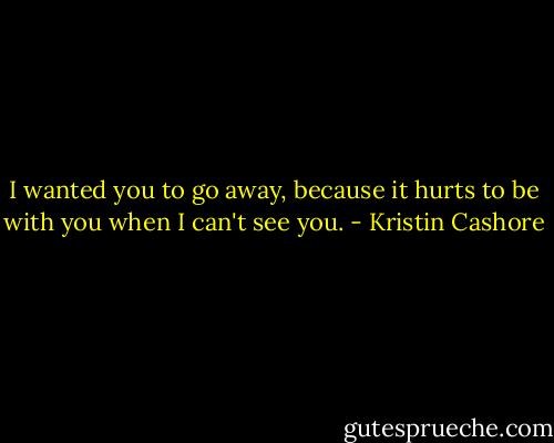 I wanted you to go away, because it hurts to be with you when I can't see you. - Kristin Cashore