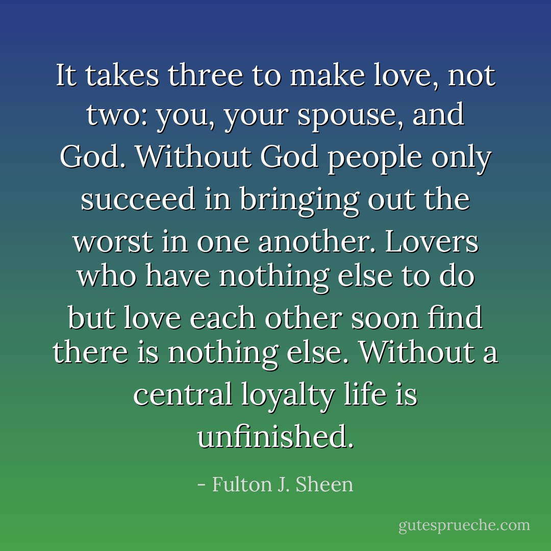 It takes three to make love, not two: you, your spouse, and God. Without God people only succeed in bringing out the worst in one another. Lovers who have nothing else to do but love each other soon find there is nothing else. Without a central loyalty life is unfinished. - Fulton J. Sheen