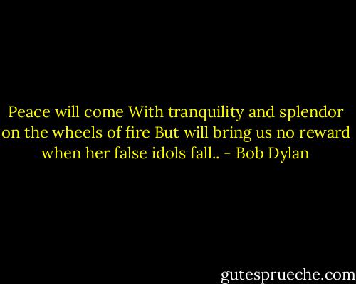 Peace will come<br />With tranquility and splendor on the wheels of fire<br />But will bring us no reward when her false idols fall.. - Bob Dylan
