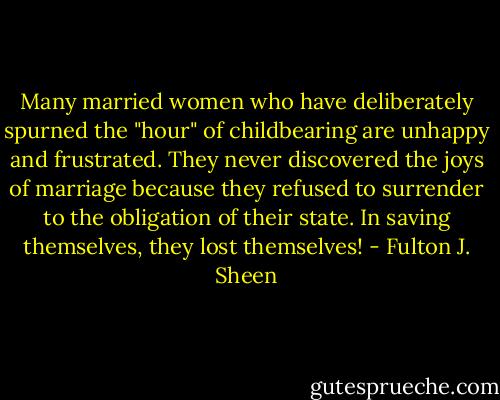 Many married women who have deliberately spurned the "hour" of childbearing are unhappy and frustrated. They never discovered the joys of marriage because they refused to surrender to the obligation of their state. In saving themselves, they lost themselves! - Fulton J. Sheen