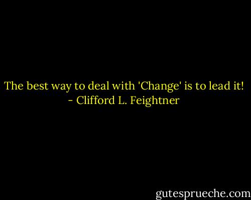 The best way to deal with 'Change' is to lead it! - Clifford L. Feightner