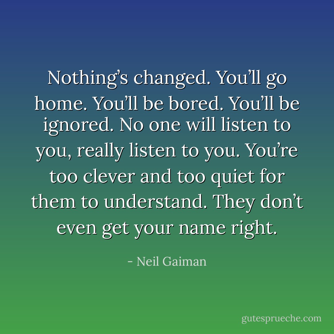 Nothing’s changed. You’ll go home. You’ll be bored. You’ll be ignored. No one will listen to you, really listen to you. You’re too clever and too quiet for them to understand. They don’t even get your name right. - Neil Gaiman