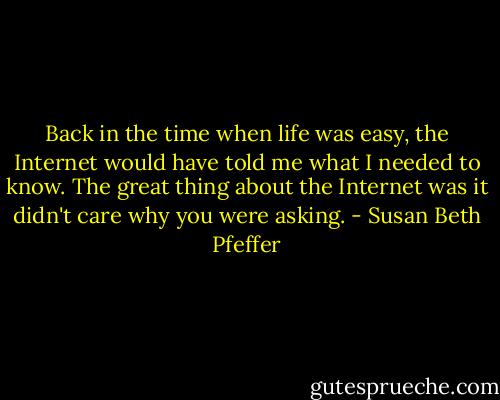 Back in the time when life was easy, the Internet would have told me what I needed to know. The great thing about the Internet was it didn't care why you were asking. - Susan Beth Pfeffer