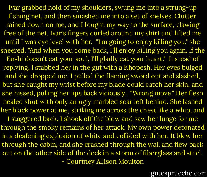 Ivar grabbed hold of my shoulders, swung me into a strung-up fishing net, and then smashed me into a set of shelves. Clutter rained down on me, and I fought my way to the surface, clawing free of the net. Ivar's fingers curled around my shirt and lifted me until I was eye level with her.<br /><br />"I'm going to enjoy killing you," she sneered. "And when you come back, I'll enjoy killing you again. If the Enshi doesn't eat your soul, I'll gladly eat your heart."<br /><br />Instead of replying, I stabbed her in the gut with a Khopesh. Her eyes bulged and she dropped me. I pulled the flaming sword out and slashed, but she caught my wrist before my blade could catch her skin, and she hissed, pulling her lips back viciously.<br /><br />"Wrong move." Her flesh healed shut with only an ugly marbled scar left behind. She lashed her black power at me, striking me across the chest like a whip, and I staggered back. I shook off the blow and saw her lunge for me through the smoky remains of her attack. My own power detonated in a deafening explosion of white and collided with her. It blew her through the cabin, and she crashed through the wall and flew back out on the other side of the deck in a storm of fiberglass and steel. - Courtney Allison Moulton