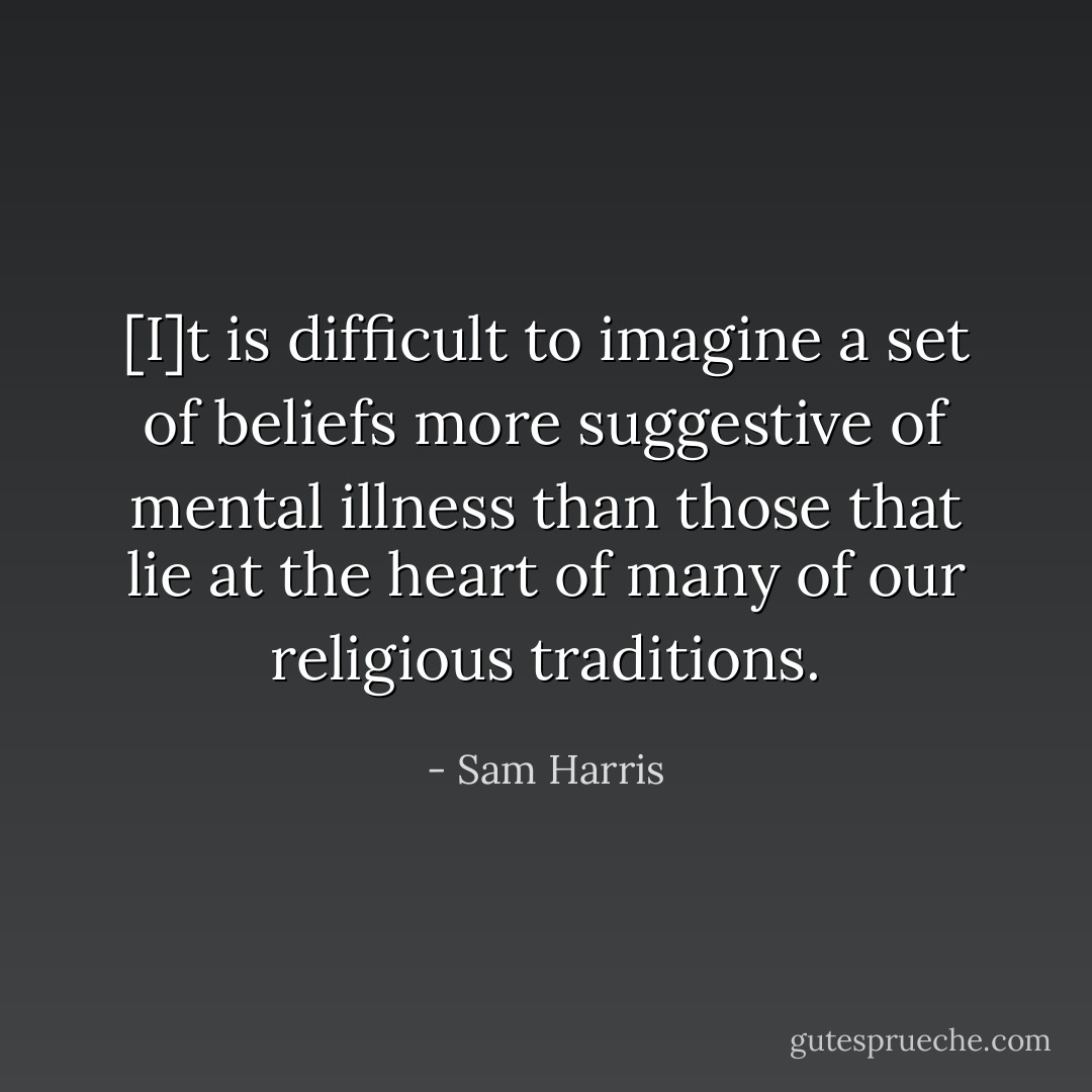 [I]t is difficult to imagine a set of beliefs more suggestive of mental illness than those that lie at the heart of many of our religious traditions. - Sam Harris