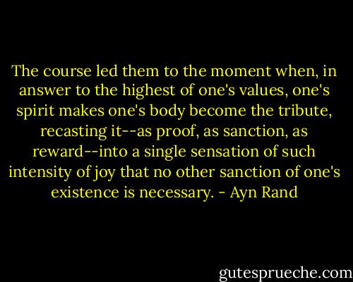 The course led them to the moment when, in answer to the highest of one's values, one's spirit makes one's body become the tribute, recasting it--as proof, as sanction, as reward--into a single sensation of such intensity of joy that no other sanction of one's existence is necessary. - Ayn Rand