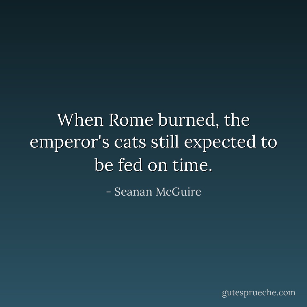 When Rome burned, the emperor's cats still expected to be fed on time. - Seanan McGuire
