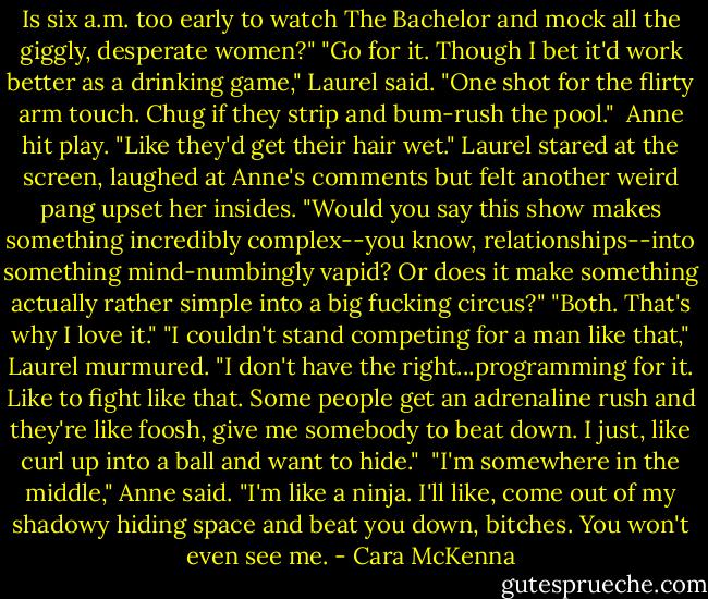 Is six a.m. too early to watch The Bachelor and mock all the giggly, desperate women?"<br />"Go for it. Though I bet it'd work better as a drinking game," Laurel said. "One shot for the flirty arm touch. Chug if they strip and bum-rush the pool." <br />Anne hit play. "Like they'd get their hair wet."<br />Laurel stared at the screen, laughed at Anne's comments but felt another weird pang upset her insides. "Would you say this show makes something incredibly complex--you know, relationships--into something mind-numbingly vapid? Or does it make something actually rather simple into a big fucking circus?"<br />"Both. That's why I love it."<br />"I couldn't stand competing for a man like that," Laurel murmured. "I don't have the right...programming for it. Like to fight like that. Some people get an adrenaline rush and they're like foosh, give me somebody to beat down. I just, like curl up into a ball and want to hide." <br />"I'm somewhere in the middle," Anne said. "I'm like a ninja. I'll like, come out of my shadowy hiding space and beat you down, bitches. You won't even see me. - Cara McKenna