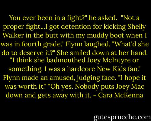 You ever been in a fight?" he asked. <br />"Not a proper fight...I got detention for kicking Shelly Walker in the butt with my muddy boot when I was in fourth grade."<br />Flynn laughed. "What'd she do to deserve it?"<br />She smiled down at her hand. "I think she badmouthed Joey McIntyre or something. I was a hardcore New Kids fan."<br />Flynn made an amused, judging face. "I hope it was worth it."<br />"Oh yes. Nobody puts Joey Mac down and gets away with it. - Cara McKenna