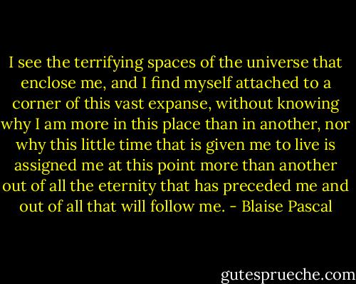 I see the terrifying spaces of the universe that enclose me, and I find myself attached to a corner of this vast expanse, without knowing why I am more in this place than in another, nor why this little time that is given me to live is assigned me at this point more than another out of all the eternity that has preceded me and out of all that will follow me. - Blaise Pascal