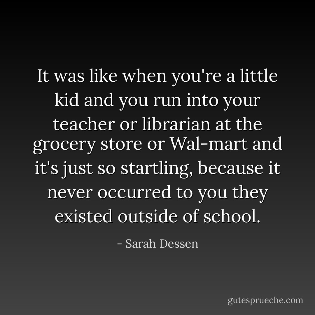 It was like when you're a little kid and you run into your teacher or librarian at the grocery store or Wal-mart and it's just so startling, because it never occurred to you they existed outside of school. - Sarah Dessen
