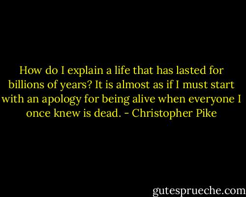 How do I explain a life that has lasted for billions of years? It is almost as if I must start with an apology for being alive when everyone I once knew is dead. - Christopher Pike