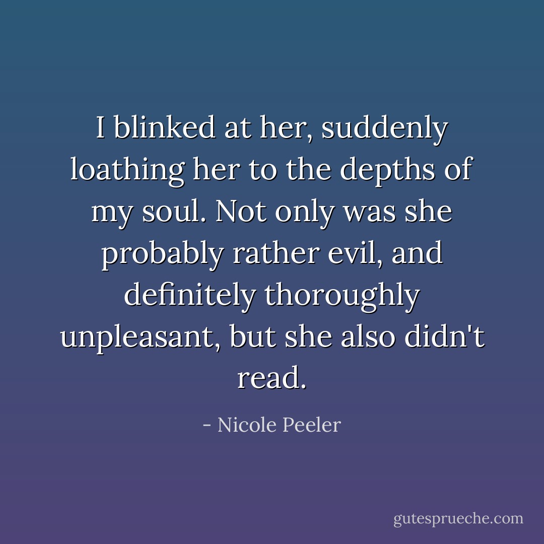 I blinked at her, suddenly loathing her to the depths of my soul. Not only was she probably rather evil, and definitely thoroughly unpleasant, but she also didn't read. - Nicole Peeler