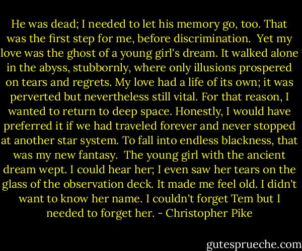 He was dead; I needed to let his memory go, too. That was the first step for me, before discrimination.<br /><br />Yet my love was the ghost of a young girl's dream. It walked alone in the abyss, stubbornly, where only illusions prospered on tears and regrets. My love had a life of its own; it was perverted but nevertheless still vital. For that reason, I wanted to return to deep space. Honestly, I would have preferred it if we had traveled forever and never stopped at another star system. To fall into endless blackness, that was my new fantasy.<br /><br />The young girl with the ancient dream wept. I could hear her; I even saw her tears on the glass of the observation deck. It made me feel old. I didn't want to know her name. I couldn't forget Tem but I needed to forget her. - Christopher Pike
