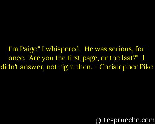 I'm Paige," I whispered.<br /><br />He was serious, for once. "Are you the first page, or the last?"<br /><br />I didn't answer, not right then. - Christopher Pike