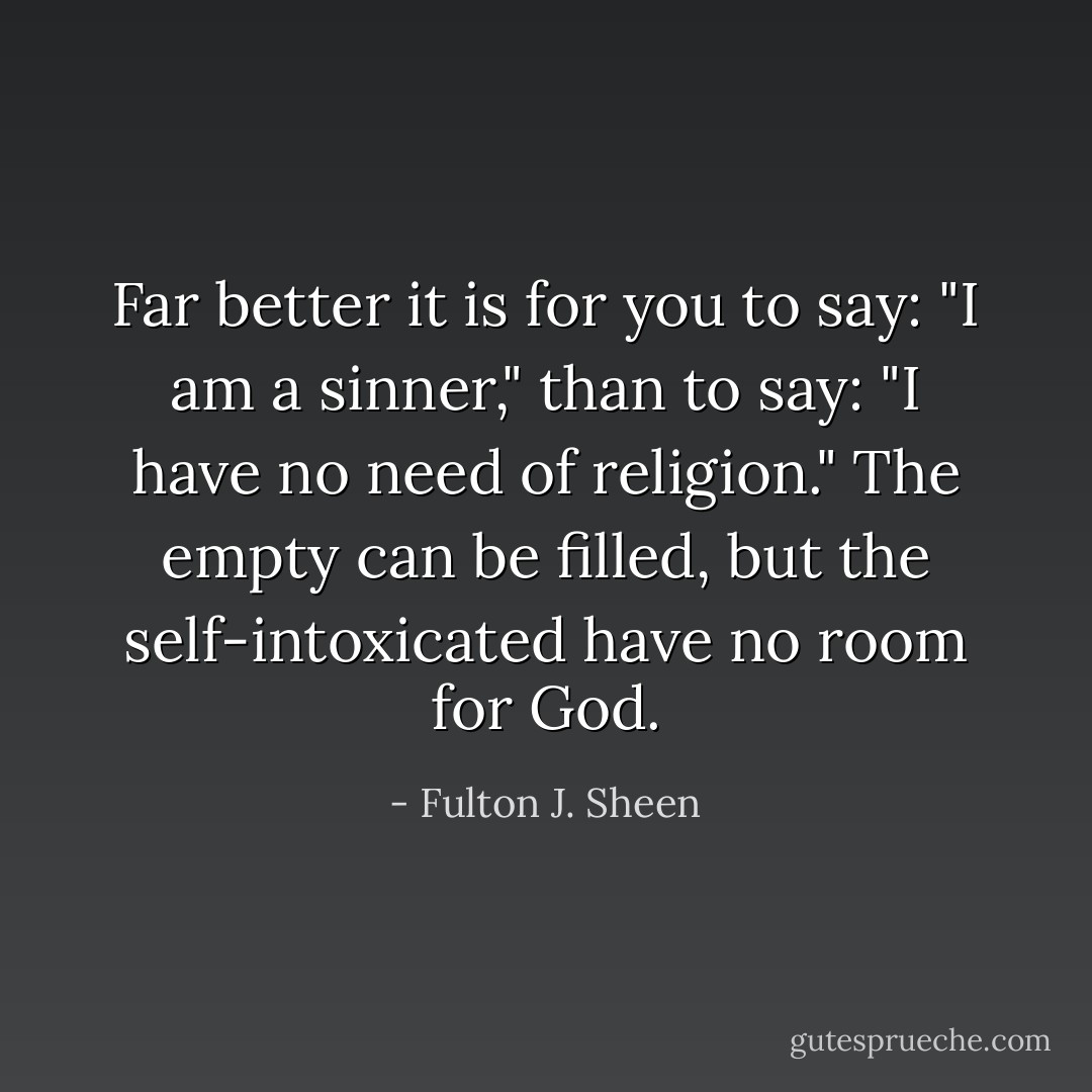 Far better it is for you to say: "I am a sinner," than to say: "I have no need of religion." The empty can be filled, but the self-intoxicated have no room for God. - Fulton J. Sheen
