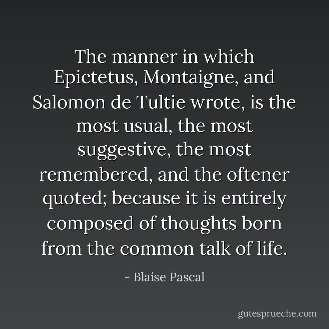 The manner in which <a href="https://www.goodreads.com/author/show/13852.Epictetus" title="Epictetus" rel="nofollow noopener">Epictetus</a>, <a href="https://www.goodreads.com/author/show/17241.Montaigne" title="Montaigne" rel="nofollow noopener">Montaigne</a>, and Salomon de Tultie wrote, is the most usual, the most suggestive, the most remembered, and the oftener quoted; because it is entirely composed of thoughts born from the common talk of life. - Blaise Pascal