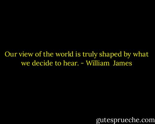 Our view of the world is truly shaped by what we decide to hear. - William  James